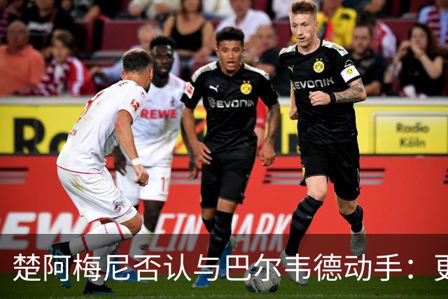 楚阿梅尼否认与巴尔韦德动手：更衣室小摩擦被放大成闹剧